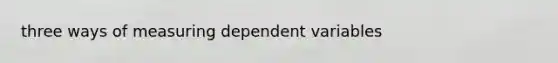 three ways of measuring dependent variables