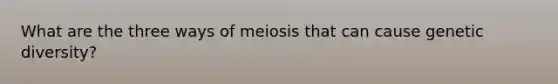 What are the three ways of meiosis that can cause genetic diversity?