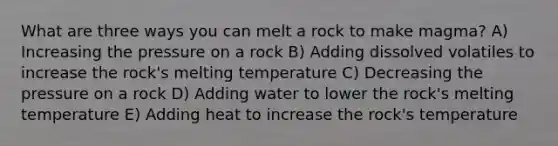 What are three ways you can melt a rock to make magma? A) Increasing the pressure on a rock B) Adding dissolved volatiles to increase the rock's melting temperature C) Decreasing the pressure on a rock D) Adding water to lower the rock's melting temperature E) Adding heat to increase the rock's temperature