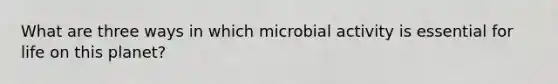 What are three ways in which microbial activity is essential for life on this planet?