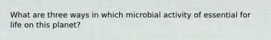 What are three ways in which microbial activity of essential for life on this planet?