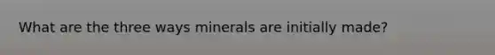 What are the three ways minerals are initially made?