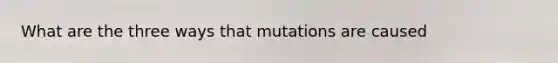 What are the three ways that mutations are caused