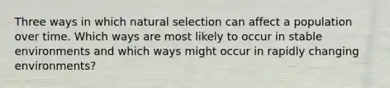 Three ways in which natural selection can affect a population over time. Which ways are most likely to occur in stable environments and which ways might occur in rapidly changing environments?