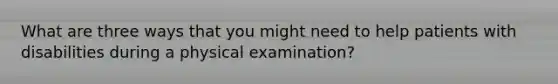 What are three ways that you might need to help patients with disabilities during a physical examination?