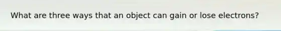 What are three ways that an object can gain or lose electrons?