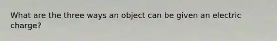 What are the three ways an object can be given an electric charge?