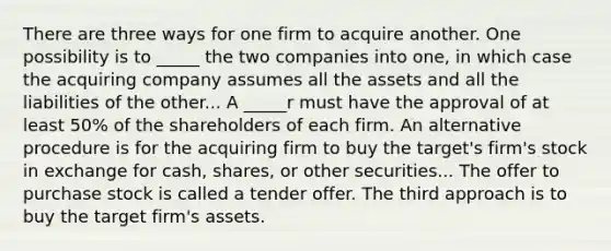 There are three ways for one firm to acquire another. One possibility is to _____ the two companies into one, in which case the acquiring company assumes all the assets and all the liabilities of the other... A _____r must have the approval of at least 50% of the shareholders of each firm. An alternative procedure is for the acquiring firm to buy the target's firm's stock in exchange for cash, shares, or other securities... The offer to purchase stock is called a tender offer. The third approach is to buy the target firm's assets.