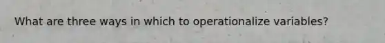 What are three ways in which to operationalize variables?