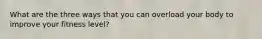 What are the three ways that you can overload your body to improve your fitness level?