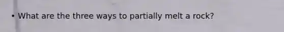 • What are the three ways to partially melt a rock?