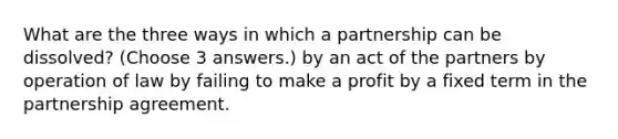 What are the three ways in which a partnership can be dissolved? (Choose 3 answers.) by an act of the partners by operation of law by failing to make a profit by a fixed term in the partnership agreement.