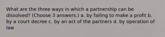 What are the three ways in which a partnership can be dissolved? (Choose 3 answers.) a. by failing to make a profit b. by a court decree c. by an act of the partners d. by operation of law