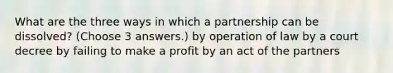 What are the three ways in which a partnership can be dissolved? (Choose 3 answers.) by operation of law by a court decree by failing to make a profit by an act of the partners