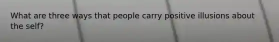 What are three ways that people carry positive illusions about the self?