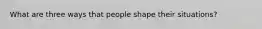 What are three ways that people shape their situations?