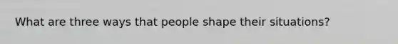 What are three ways that people shape their situations?