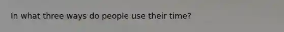 In what three ways do people use their time?