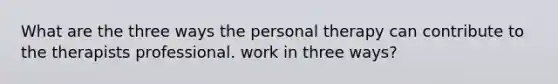 What are the three ways the personal therapy can contribute to the therapists professional. work in three ways?