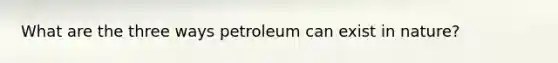 What are the three ways petroleum can exist in nature?