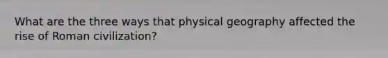What are the three ways that physical geography affected the rise of Roman civilization?