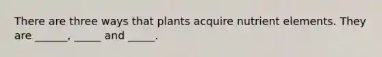 There are three ways that plants acquire nutrient elements. They are ______, _____ and _____.