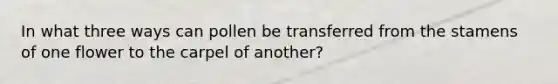 In what three ways can pollen be transferred from the stamens of one flower to the carpel of another?