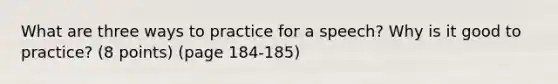 What are three ways to practice for a speech? Why is it good to practice? (8 points) (page 184-185)