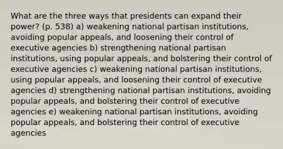 What are the three ways that presidents can expand their power? (p. 538) a) weakening national partisan institutions, avoiding popular appeals, and loosening their control of executive agencies b) strengthening national partisan institutions, using popular appeals, and bolstering their control of executive agencies c) weakening national partisan institutions, using popular appeals, and loosening their control of executive agencies d) strengthening national partisan institutions, avoiding popular appeals, and bolstering their control of executive agencies e) weakening national partisan institutions, avoiding popular appeals, and bolstering their control of executive agencies