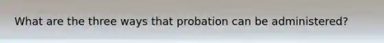 What are the three ways that probation can be administered?