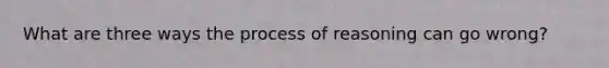 What are three ways the process of reasoning can go wrong?