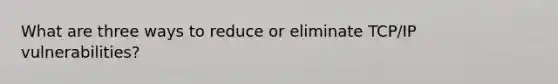What are three ways to reduce or eliminate TCP/IP vulnerabilities?