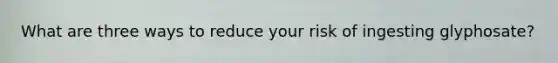 What are three ways to reduce your risk of ingesting glyphosate?