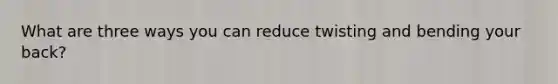 What are three ways you can reduce twisting and bending your back?