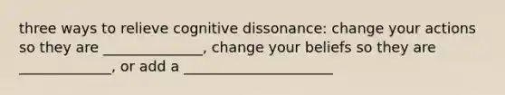 three ways to relieve cognitive dissonance: change your actions so they are ______________, change your beliefs so they are _____________, or add a _____________________