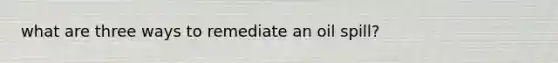 what are three ways to remediate an oil spill?