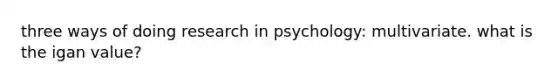 three ways of doing research in psychology: multivariate. what is the igan value?