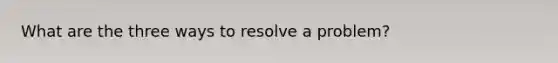 What are the three ways to resolve a problem?