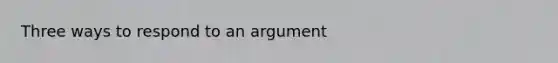 Three ways to respond to an argument