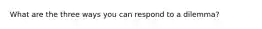 What are the three ways you can respond to a dilemma?