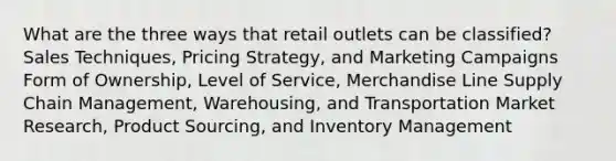 What are the three ways that retail outlets can be classified? Sales Techniques, Pricing Strategy, and Marketing Campaigns Form of Ownership, Level of Service, Merchandise Line Supply Chain Management, Warehousing, and Transportation Market Research, Product Sourcing, and Inventory Management