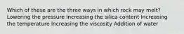 Which of these are the three ways in which rock may melt? Lowering the pressure Increasing the silica content Increasing the temperature Increasing the viscosity Addition of water