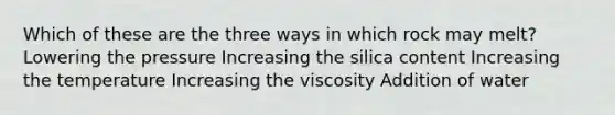 Which of these are the three ways in which rock may melt? Lowering the pressure Increasing the silica content Increasing the temperature Increasing the viscosity Addition of water