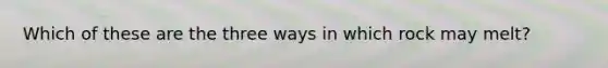 Which of these are the three ways in which rock may melt?