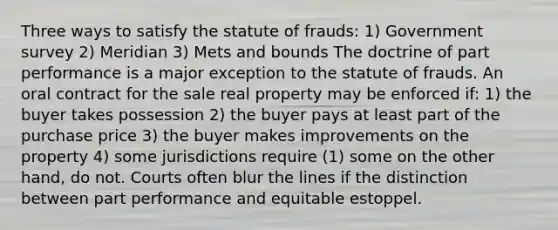 Three ways to satisfy the statute of frauds: 1) Government survey 2) Meridian 3) Mets and bounds The doctrine of part performance is a major exception to the statute of frauds. An oral contract for the sale real property may be enforced if: 1) the buyer takes possession 2) the buyer pays at least part of the purchase price 3) the buyer makes improvements on the property 4) some jurisdictions require (1) some on the other hand, do not. Courts often blur the lines if the distinction between part performance and equitable estoppel.