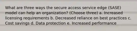 What are three ways the secure access service edge (SASE) model can help an organization? (Choose three) a. Increased licensing requirements b. Decreased reliance on best practices c. Cost savings d. Data protection e. Increased performance