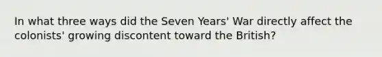 In what three ways did the Seven Years' War directly affect the colonists' growing discontent toward the British?