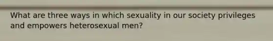 What are three ways in which sexuality in our society privileges and empowers heterosexual men?