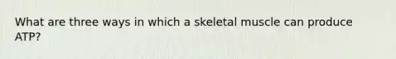 What are three ways in which a skeletal muscle can produce ATP?
