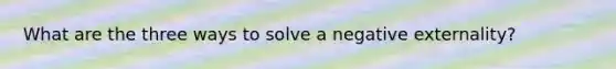 What are the three ways to solve a negative externality?